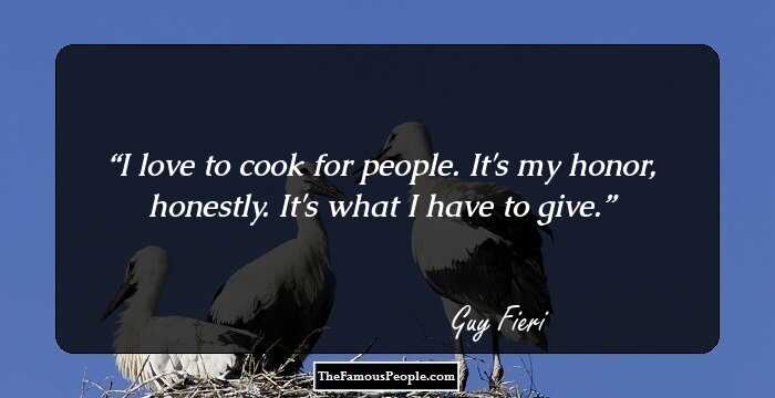 I love to cook for people. It's my honor, honestly. It's what I have to give.