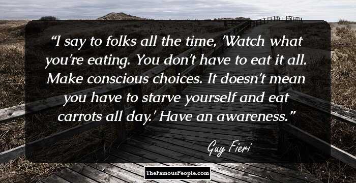 I say to folks all the time, 'Watch what you're eating. You don't have to eat it all. Make conscious choices. It doesn't mean you have to starve yourself and eat carrots all day.' Have an awareness.