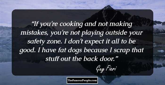 If you're cooking and not making mistakes, you're not playing outside your safety zone. I don't expect it all to be good. I have fat dogs because I scrap that stuff out the back door.