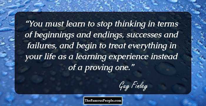 You must learn to stop thinking in terms of beginnings and endings, successes and failures, and begin to treat everything in your life as a learning experience instead of a proving one.