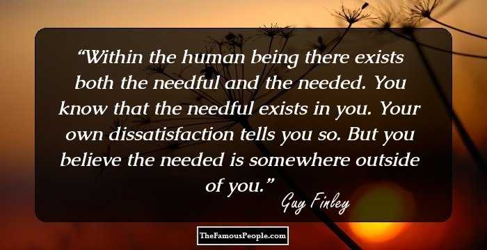 Within the human being there exists both the needful and the needed. You know that the needful exists in you. Your own dissatisfaction tells you so. But you believe the needed is somewhere outside of you.