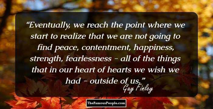 Eventually, we reach the point where we start to realize that we are not going to find peace, contentment, happiness, strength, fearlessness - all of the things that in our heart of hearts we wish we had - outside of us.