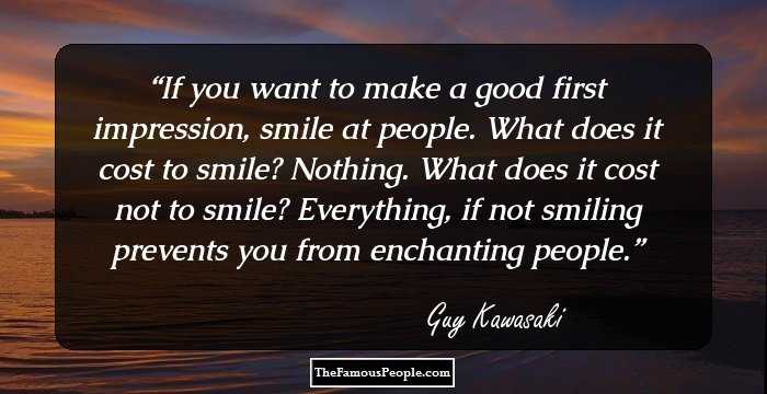 If you want to make a good first impression, smile at people. What does it cost to smile? Nothing. What does it cost not to smile? Everything, if not smiling prevents you from enchanting people.