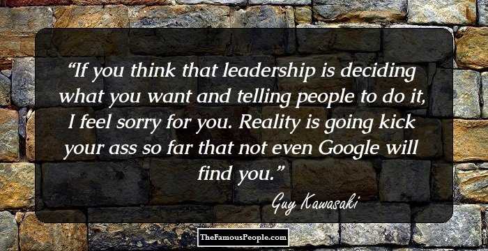 If you think that leadership is deciding what you want and telling people to do it, I feel sorry for you. Reality is going kick your ass so far that not even Google will find you.