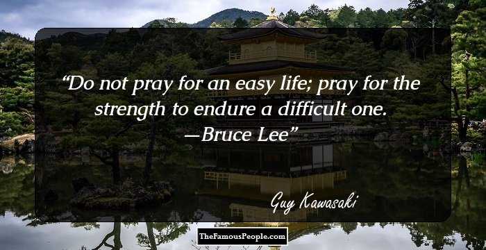 Do not pray for an easy life; pray for the strength to endure a difficult one. —Bruce Lee