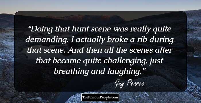Doing that hunt scene was really quite demanding. I actually broke a rib during that scene. And then all the scenes after that became quite challenging, just breathing and laughing.