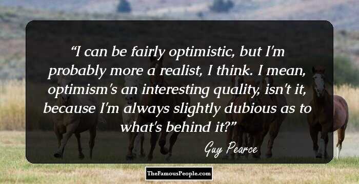 I can be fairly optimistic, but I'm probably more a realist, I think. I mean, optimism's an interesting quality, isn't it, because I'm always slightly dubious as to what's behind it?
