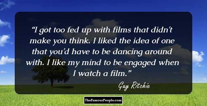 I got too fed up with films that didn't make you think. I liked the idea of one that you'd have to be dancing around with. I like my mind to be engaged when I watch a film.