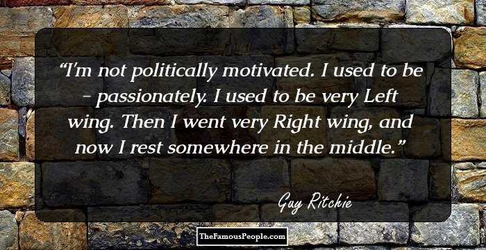 I'm not politically motivated. I used to be - passionately. I used to be very Left wing. Then I went very Right wing, and now I rest somewhere in the middle.