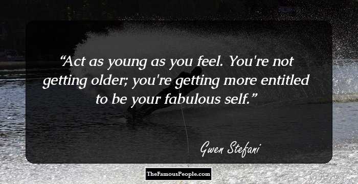 Act as young as you feel. You're not getting older; you're getting more entitled to be your fabulous self.