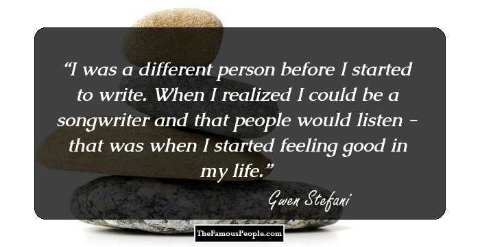 I was a different person before I started to write. When I realized I could be a songwriter and that people would listen - that was when I started feeling good in my life.