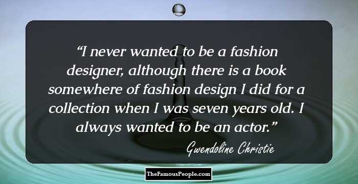I never wanted to be a fashion designer, although there is a book somewhere of fashion design I did for a collection when I was seven years old. I always wanted to be an actor.