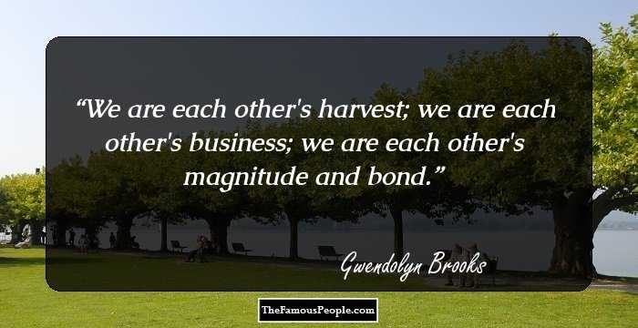 We are each other's harvest; we are each other's business; we are each other's magnitude and bond.