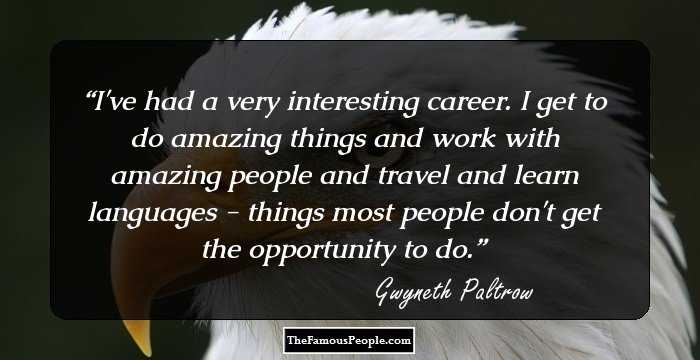 I've had a very interesting career. I get to do amazing things and work with amazing people and travel and learn languages - things most people don't get the opportunity to do.