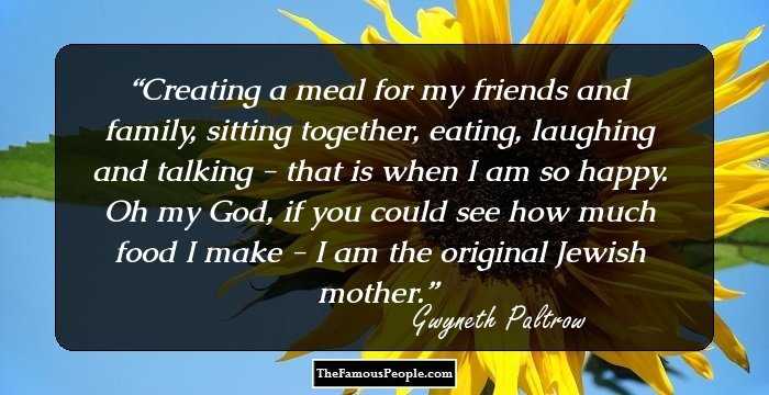 Creating a meal for my friends and family, sitting together, eating, laughing and talking - that is when I am so happy. Oh my God, if you could see how much food I make - I am the original Jewish mother.
