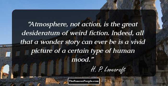 Atmosphere, not action, is the great desideratum of weird fiction. Indeed, all that a wonder story can ever be is a vivid picture of a certain type of human mood.