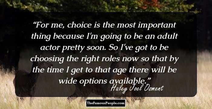 For me, choice is the most important thing because I'm going to be an adult actor pretty soon. So I've got to be choosing the right roles now so that by the time I get to that age there will be wide options available.