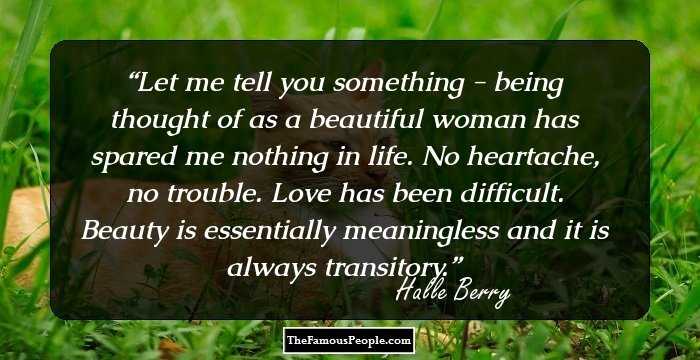 Let me tell you something - being thought of as a beautiful woman has spared me nothing in life. No heartache, no trouble. Love has been difficult. Beauty is essentially meaningless and it is always transitory.
