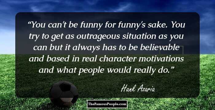 You can't be funny for funny's sake. You try to get as outrageous situation as you can but it always has to be believable and based in real character motivations and what people would really do.
