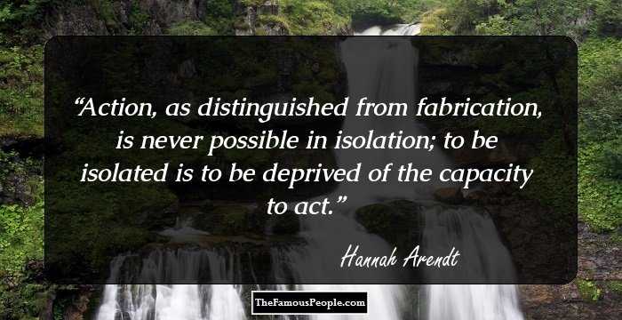 Action, as distinguished from fabrication, is never possible in isolation; to be isolated is to be deprived of the capacity to act.