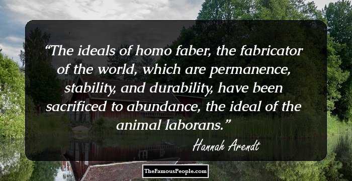 The ideals of homo faber, the fabricator of the world, which are permanence, stability, and durability, have been sacrificed to abundance, the ideal of the animal laborans.
