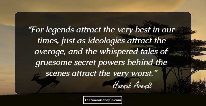 For legends attract the very best in our times, just as ideologies attract the average, and the whispered tales of gruesome secret powers behind the scenes attract the very worst.
