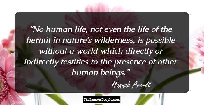 No human life, not even the life of the hermit in nature’s wilderness, is possible without a world which directly or indirectly testifies to the presence of other human beings.