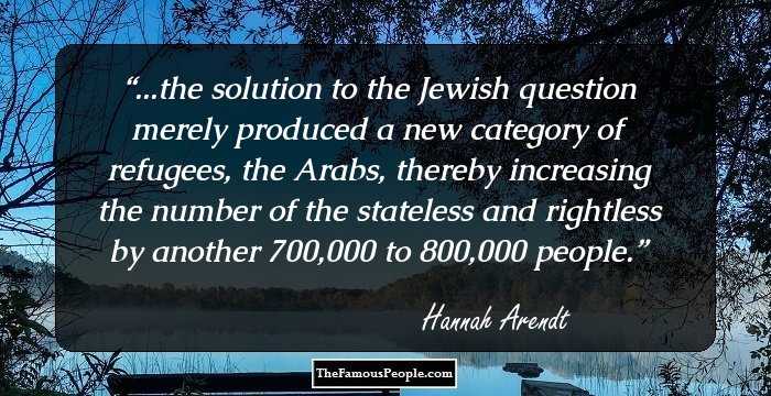 ...the solution to the Jewish question merely produced a new category of refugees, the Arabs, thereby increasing the number of the stateless and rightless by another 700,000 to 800,000 people.