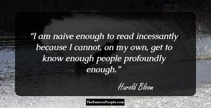I am naive enough to read incessantly because I cannot, on my own, get to know enough people profoundly enough.