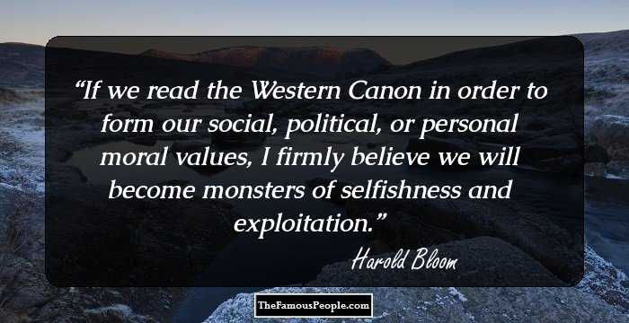 If we read the Western Canon in order to form our social, political, or personal moral values, I firmly believe we will become monsters of selfishness and exploitation.