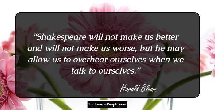 Shakespeare will not make us better and will not make us worse, but he may allow us to overhear ourselves when we talk to ourselves.