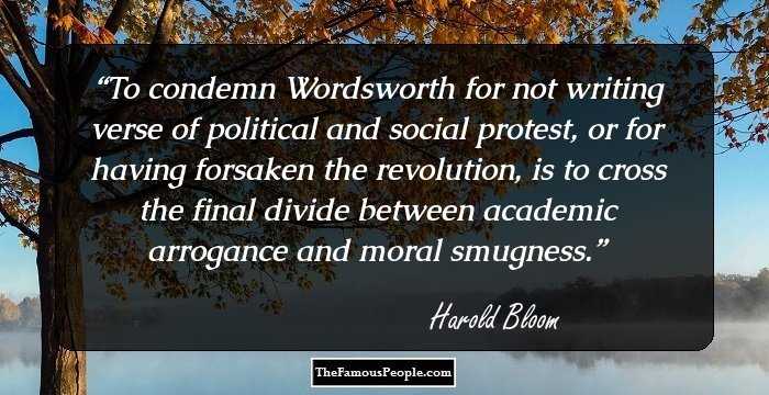 To condemn Wordsworth for not writing verse of political and social protest, or for having forsaken the revolution, is to cross the final divide between academic arrogance and moral smugness.