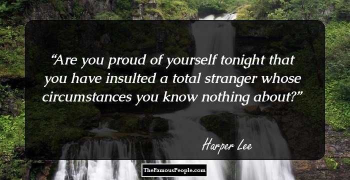 Are you proud of yourself tonight that you have insulted a total stranger whose circumstances you know nothing about?