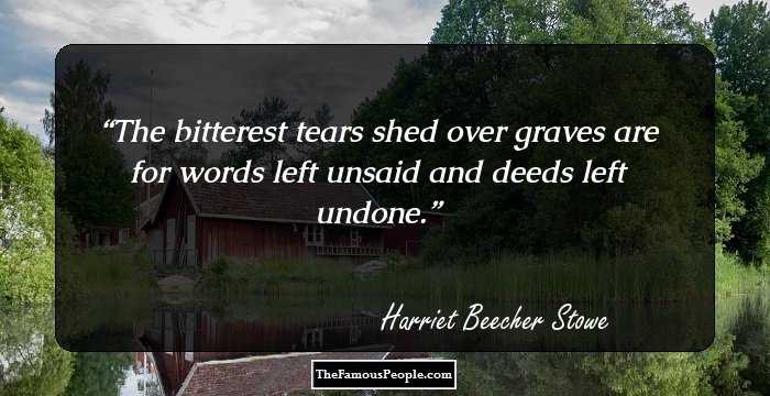 The bitterest tears shed over graves are for words left unsaid and deeds left undone.