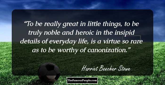 To be really great in little things, to be truly noble and heroic in the insipid details of everyday life, is a virtue so rare as to be worthy of canonization.