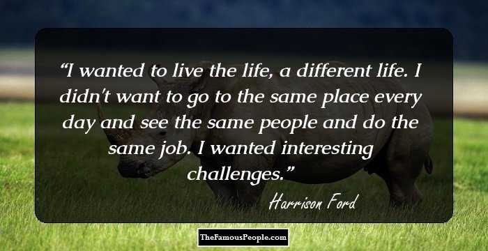 I wanted to live the life, a different life. I didn't want to go to the same place every day and see the same people and do the same job. I wanted interesting challenges.