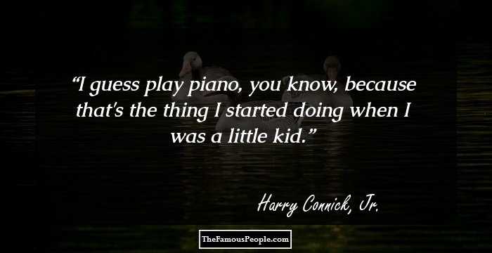 I guess play piano, you know, because that's the thing I started doing when I was a little kid.