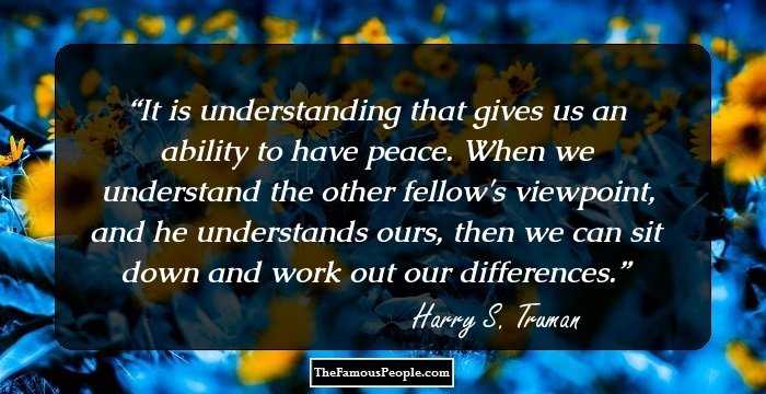 It is understanding that gives us an ability to have peace. When we understand the other fellow's viewpoint, and he understands ours, then we can sit down and work out our differences.