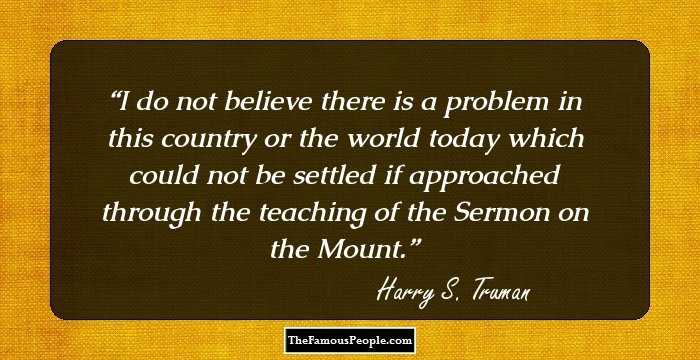 I do not believe there is a problem in this country or the world today which could not be settled if approached through the teaching of the Sermon on the Mount.