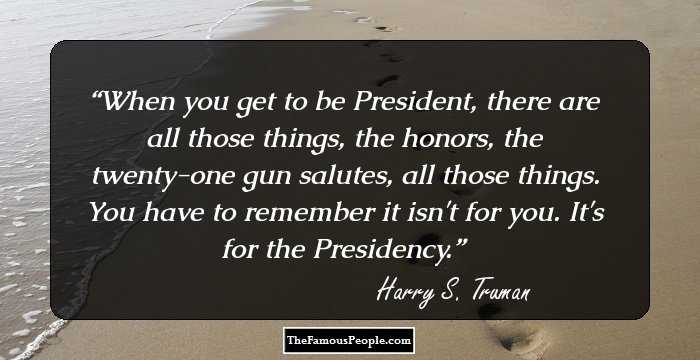 When you get to be President, there are all those things, the honors, the twenty-one gun salutes, all those things. You have to remember it isn't for you. It's for the Presidency.
