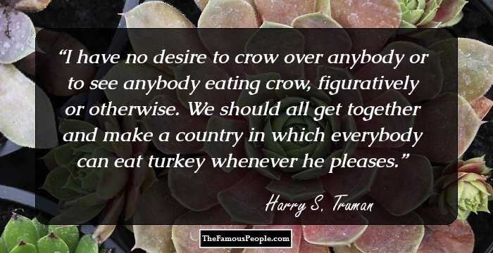 I have no desire to crow over anybody or to see anybody eating crow, figuratively or otherwise. We should all get together and make a country in which everybody can eat turkey whenever he pleases.