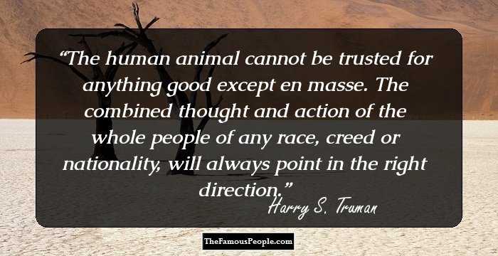 The human animal cannot be trusted for anything good except en masse. The combined thought and action of the whole people of any race, creed or nationality, will always point in the right direction.