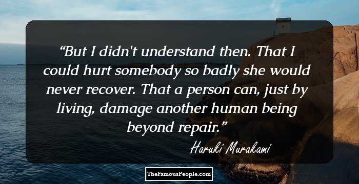But I didn't understand then. That I could hurt somebody so badly she would never recover. That a person can, just by living, damage another human being beyond repair.