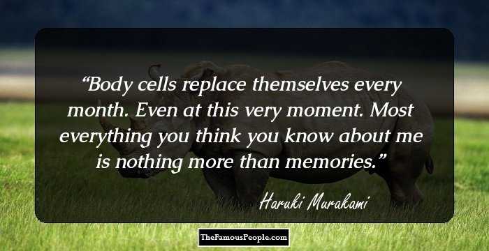 Body cells replace themselves every month. Even at this very moment. Most everything you think you know about me is nothing more than memories.