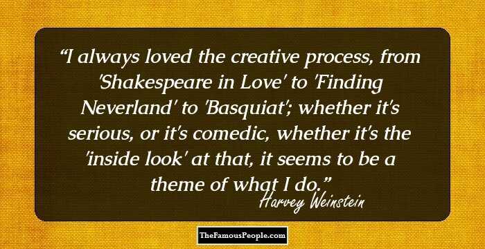 I always loved the creative process, from 'Shakespeare in Love' to 'Finding Neverland' to 'Basquiat'; whether it's serious, or it's comedic, whether it's the 'inside look' at that, it seems to be a theme of what I do.