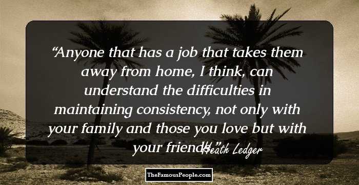 Anyone that has a job that takes them away from home, I think, can understand the difficulties in maintaining consistency, not only with your family and those you love but with your friends.