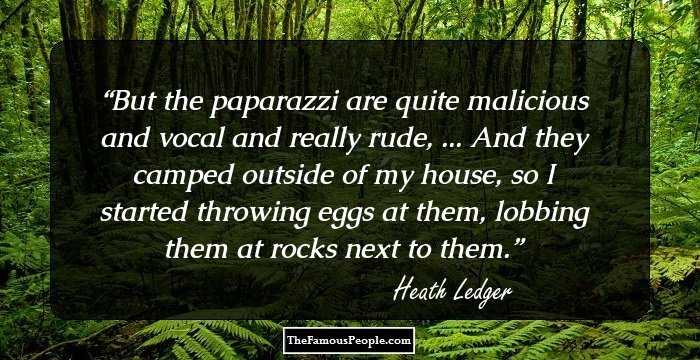 But the paparazzi are quite malicious and vocal and really rude, ... And they camped outside of my house, so I started throwing eggs at them, lobbing them at rocks next to them.