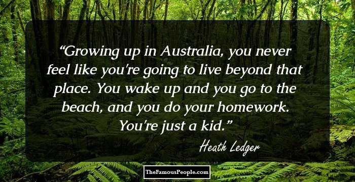 Growing up in Australia, you never feel like you're going to live beyond that place. You wake up and you go to the beach, and you do your homework. You're just a kid.