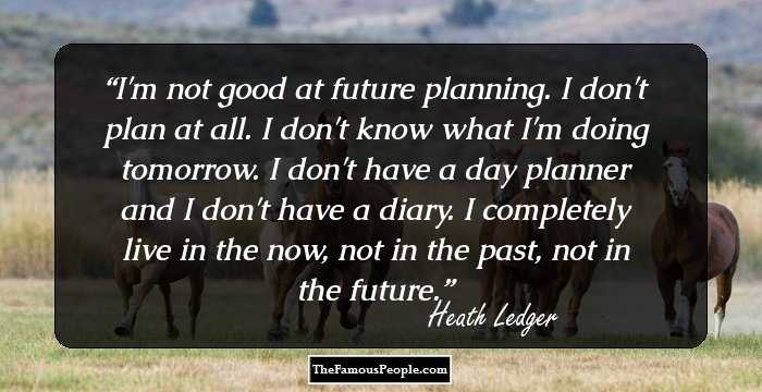 I'm not good at future planning. I don't plan at all. I don't know what I'm doing tomorrow. I don't have a day planner and I don't have a diary. I completely live in the now, not in the past, not in the future.