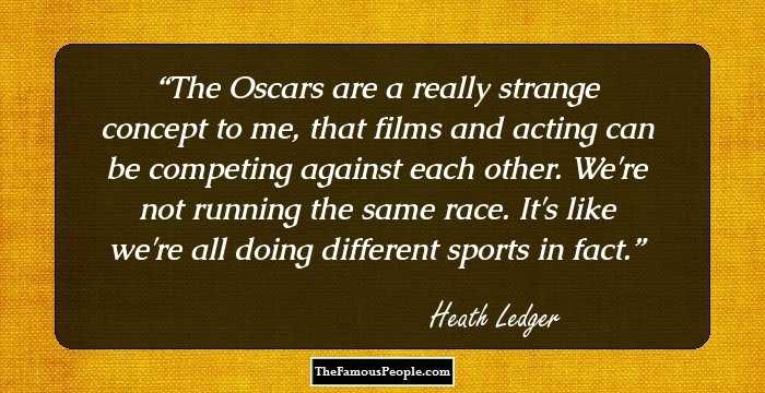 The Oscars are a really strange concept to me, that films and acting can be competing against each other. We're not running the same race. It's like we're all doing different sports in fact.